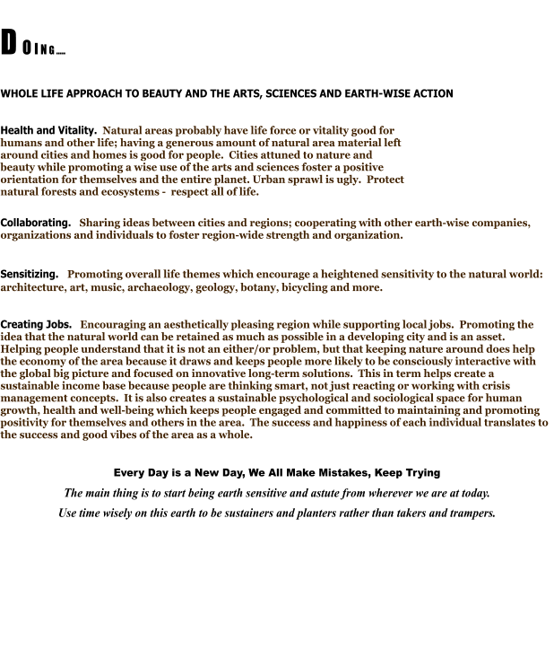 D O I N G .....  WHOLE LIFE APPROACH TO BEAUTY AND THE ARTS, SCIENCES AND EARTH-WISE ACTION  Health and Vitality.  Natural areas probably have life force or vitality good for humans and other life; having a generous amount of natural area material left around cities and homes is good for people.  Cities attuned to nature and beauty while promoting a wise use of the arts and sciences foster a positive orientation for themselves and the entire planet. Urban sprawl is ugly.  Protect natural forests and ecosystems -  respect all of life. Collaborating.   Sharing ideas between cities and regions; cooperating with other earth-wise companies, organizations and individuals to foster region-wide strength and organization.    Sensitizing.   Promoting overall life themes which encourage a heightened sensitivity to the natural world: architecture, art, music, archaeology, geology, botany, bicycling and more.    Creating Jobs.   Encouraging an aesthetically pleasing region while supporting local jobs.  Promoting the idea that the natural world can be retained as much as possible in a developing city and is an asset.   Helping people understand that it is not an either/or problem, but that keeping nature around does help the economy of the area because it draws and keeps people more likely to be consciously interactive with the global big picture and focused on innovative long-term solutions.  This in term helps create a sustainable income base because people are thinking smart, not just reacting or working with crisis management concepts.  It is also creates a sustainable psychological and sociological space for human growth, health and well-being which keeps people engaged and committed to maintaining and promoting positivity for themselves and others in the area.  The success and happiness of each individual translates to the success and good vibes of the area as a whole.  Every Day is a New Day, We All Make Mistakes, Keep Trying The main thing is to start being earth sensitive and astute from wherever we are at today.   Use time wisely on this earth to be sustainers and planters rather than takers and trampers.